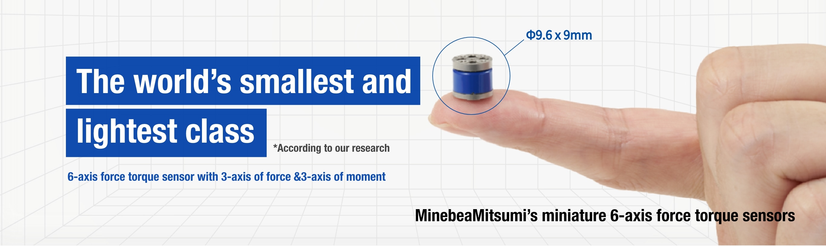 The world's smallest and lightest class
                   *According to our research
                   6-axis force torque sensor with 3-axis of force & 3-axis of moment Φ9.6 x 9mm MinebeaMitsumi’s miniature 6-axis force torque sensors